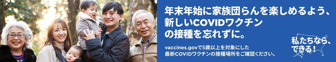 年末年始に家族団らんを楽しめるよう、新しいCOVIDワクチンの接種を忘れずに。vaccines.govで5歳以上を対象とした最新COVIDワクチンの接種場所をご確認ください。「私たちなら、できる！」